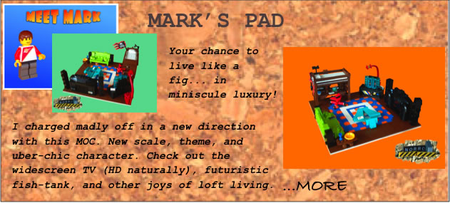 Mark's Pad	Your chance to live like a fig... in miniscule luxury!	I charged madly off in a new direction with this MOC. New scale, theme, and uber-chic character. Check out the widescreen TV (HD naturally), futuristic fish-tank, and other joys of loft living.