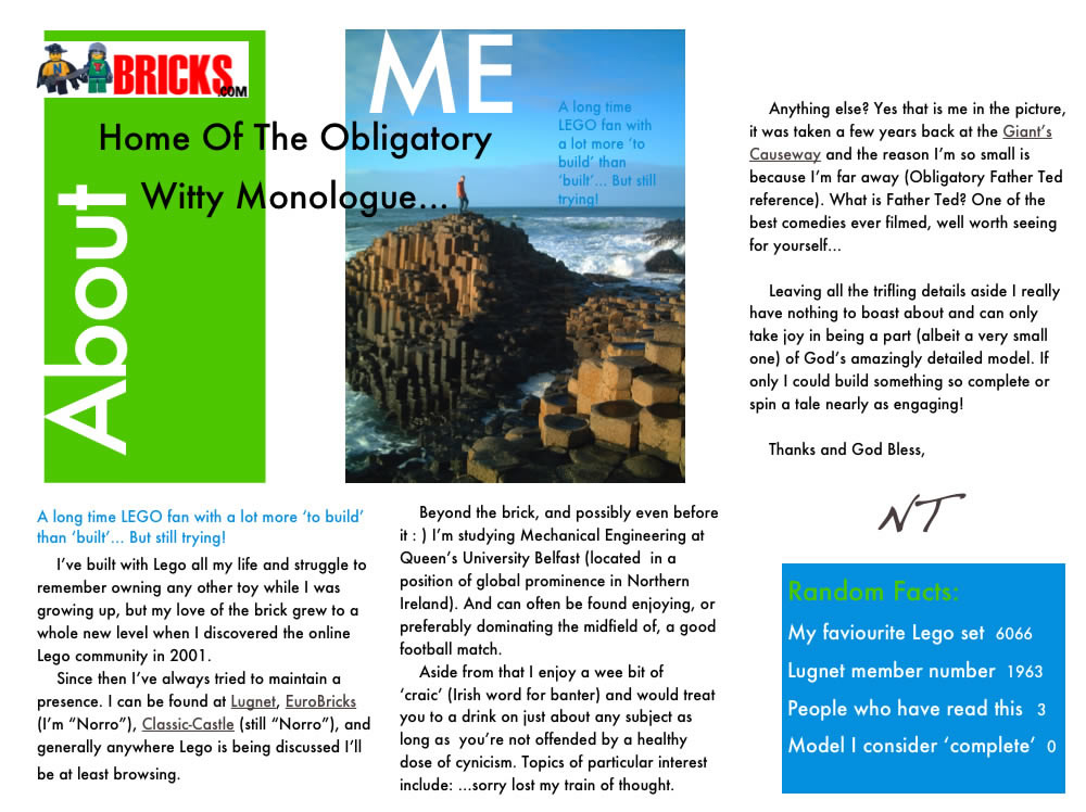 Home Of The Obligatory Witty Monologue... A long time LEGO fan with a lot more ‘to build’ than ‘built’... But still trying! I’ve built with Lego all my life and struggle to remember owning any other toy while I was growing up, but my love of the brick grew to a whole new level when I discovered the online Lego community in 2001.  Since then I’ve always tried to maintain a presence. I can be found at Lugnet, EuroBricks (I’m “Norro”), Classic-Castle (still “Norro”), and generally anywhere Lego is being discussed I’ll be at least browsing.  Beyond the brick, and possibly even before it : ) I’m studying Mechanical Engineering at Queen’s University Belfast (located  in a position of global prominence in Northern Ireland). And can often be found enjoying, or preferably dominating the midfield of, a good football match. Aside from that I enjoy a good bit of ‘craic’ (Irish word for banter) and would treat you to a drink on just about any subject as long as  you’re not offended by a healthy dose of cynicism. Topics of particular interest include: ...sorry lost my train of thought. Anything else? Yes that is me in the picture, it was taken a few years back at the Giant’s Causeway and the reason I’m so small is because I’m far away (Obligatory Father Ted reference). What is Father Ted? One of the best comedies ever filmed, well worth seeing for yourself... Leaving all the trifling details aside I really have nothing to boast about and can only take joy in being a part (albeit a very small one) of God’s amazingly detailed model. If only I could build something so complete or spin a yarn nearly as gripping!  Cheers and God Bless, NT  Random Facts:
My faviourite Lego set	6066, Lugnet member number	1963, People who have read this	3, Model I consider ‘complete’  0