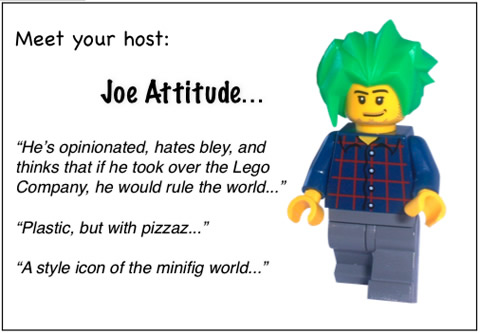 Meet your host: Joe Attitude...	'He's opinionated, hates bley, and thinks that if he took over the Lego Company, he would rule the world...'	'Plastic, but with pizzaz...'	'A style icon of the minifig world...'