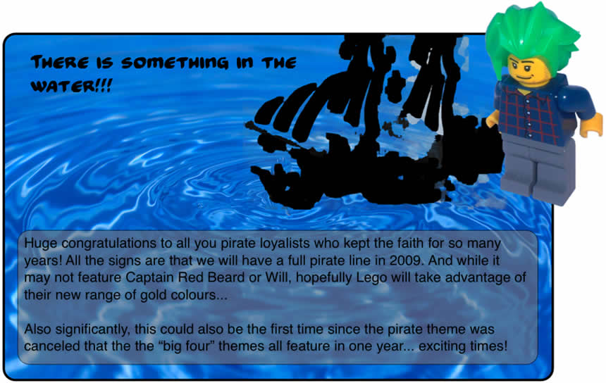 There is Something In the Water!!		Huge congratulations to allyou pirate loyalists who kept the faith for so many years! All the signs are that we will have a full pirate line in 2009. And while it may not feature Captain Red Beard or Will, hopefully Lego will take advantage of their new range of gold colours...	Also significantly, this could be the first time since the pirate theme was canceled that the 'big four' themes all feature in one year... exciting times!