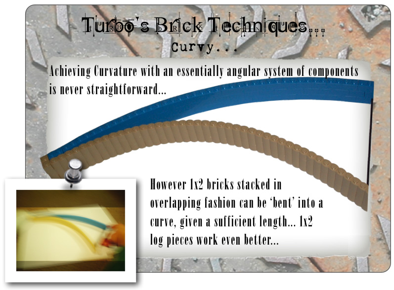 Turbo’s Brick Techniques... Curvy... Achieving Curvature with an essentially angular system of components is never straightforward... However 1x2 bricks stacked in overlapping fashion can be ‘bent’ into a curve, given a sufficient length... 1x2 log pieces work even better...