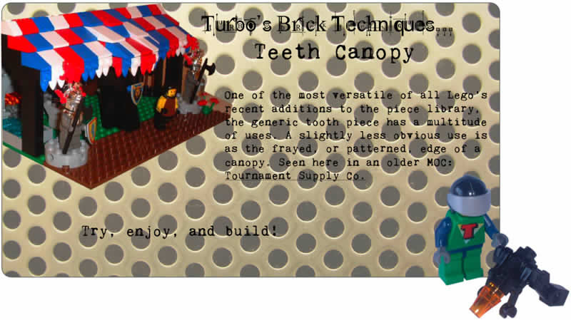 Turbo's Brick Techniques... Teeth Canopy	One of the most versatile of all Lego's recent additions to the piece library, the generic tooth piece has a multitude of uses. A slightly less obvious use is as the frayed, or patterned, edge of a canopy. Seen here in an older MOC: Tournament Supply Co.	Try, enjoy, and build!