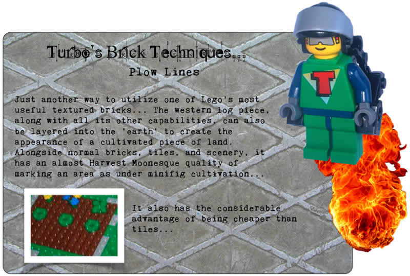 Turbo's Brick Techniques... Plow Lines	Just another way to utilize one of Lego's most useful textured bricks... The western log piece, along with all its other capabilities, can also be layered into the 'earth' to create the appearance of a cultivated piece of land. Alongside normal bricks, tiles, and scenery, it has an almost Harvest Moonesque quality of marking an area as under minifig cultivation...	It also has the considerable advantage of being cheaper than tiles...