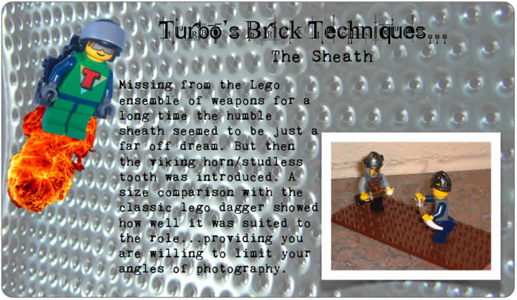 Turbo's Brick Techniques... The Sheath	Missing from the Lego ensemble of weapons for a long time the humble sheath seemed to be just a far off dream. But then the viking horn/studless tooth was introduced. A size comparison with the classic lego dagger showed how well it was suited to the role... providing you are willing to limit your angles of photography.