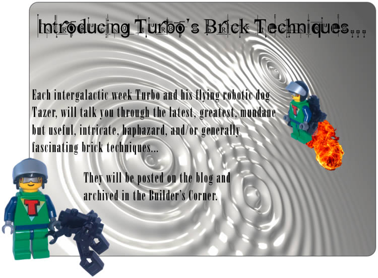 Introducing Turbo's Brick Techniques...	Each intergalatic week Turbo and his flying robotic dog Tazer, will talk you through the latest, greatest, mundane but useful, intricate, haphazard, and/or generally fascinating brick techniques...	They will be posted on the blog and archived in the Builder's Corner.
