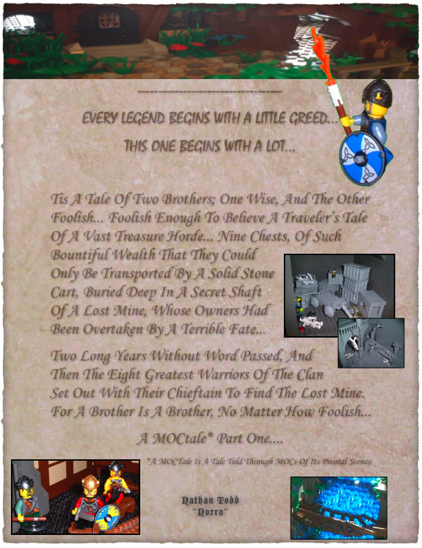 Every Legend Begins With A Little Greed... This One Begins With A Lot...  Tis A Tale Of Two Brothers; One Wise, And The Other Foolish... Foolish Enough To Believe A Traveler’s Tale Of A Vast Treasure Horde... Nine Chests, Of Such Bountiful Wealth That They Could Only Be Transported By A Solid Stone Cart, Buried Deep In A Secret Shaft Of A Lost Mine, Whose Owners Had Been Overtaken By A Terrible Fate... Two Long Years Without Word Passed, And Then The Eight Greatest Warriors Of The Clan Set Out With Their Chieftain To Find The Lost Mine. For A Brother Is A Brother, No Matter How Foolish... A MOCtale* Part One....                                              *A MOCTale Is A Tale Told Through MOCs Of Its Pivotal Scenes	Nathan Todd Norro