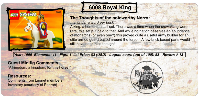 6008 Royal King	The Thoughts of the serene Norro: ...in under a word per brick... A king, a horse, a small set. There was a time when the crown/king were rare, this set put paid to that. And while no nation deserves an abundance of monarchs (or even one?) this proved quite a useful army builder for an elite armed guard based around the torso... A few brick based parts would still have been nice though! Year: 1995  Elements: 11   Figs: 1  Lugnet score (out of 100): 58   Review # 13 Guest Minifig Comments: “A kingdom, a kingdom, for this horse!” Resources: Comments from Lugnet members,Inventory (courtesy of Peeron)