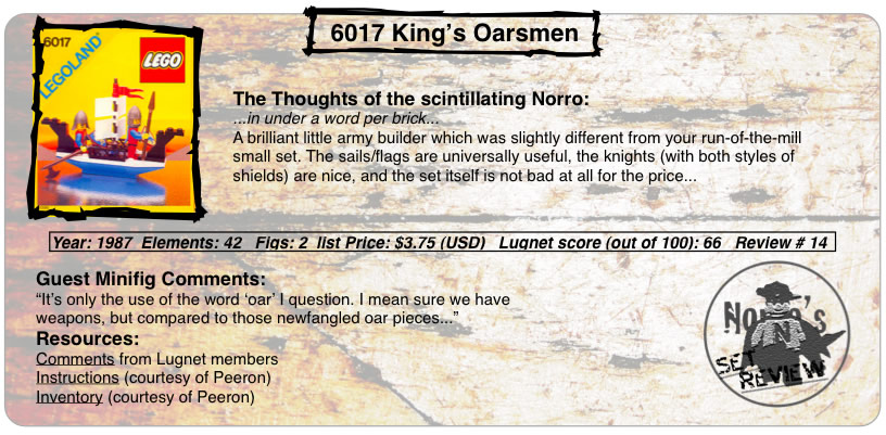 6017 King’s Oarsmen, Year: 1987  Elements: 42   Figs: 2  list Price: $3.75 (USD)   Lugnet score (out of 100): 66   Review # 14, The Thoughts of the scintillating Norro: ...in under a word per brick... A brilliant little army builder which was slightly different from your run-of-the-mill small set. The sails/flags are universally useful, the knights (with both styles of shields) are nice, and the set itself is not bad at all for the price... Guest Minifig Comments: “It’s only the use of the word ‘oar’ I question. I mean sure we have weapons, but compared to those newfangled oar pieces... Resources: Comments from Lugnet members, Instructions courtesy of peeron, inventory courtesy of peeron”
