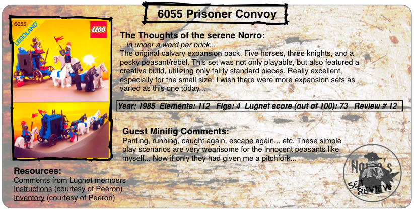 6055 Prisoner Convoy	The Thoughts of the serene Norro: ...in under a word per brick... The original calvary expansion pack. Five horses, three knights, and a pesky peasant/rebel. This set was not only playable, but also featured a creative build, utilizing only fairly standard pieces. Really excellent, especially for the small size. I wish there were more expansion sets as varied as this one today... Year: 1985  Elements: 112   Figs: 4  Lugnet score (out of 100): 73   Review # 12 Guest Minifig Comments: Panting, running, caught again, escape again... etc. These simple play scenarios are very wearisome for the innocent peasants like myself... Now if only they had given me a pitchfork... Resources: Comments from Lugnet members,Instructions (courtesy of Peeron), Inventory (courtesy of Peeron)