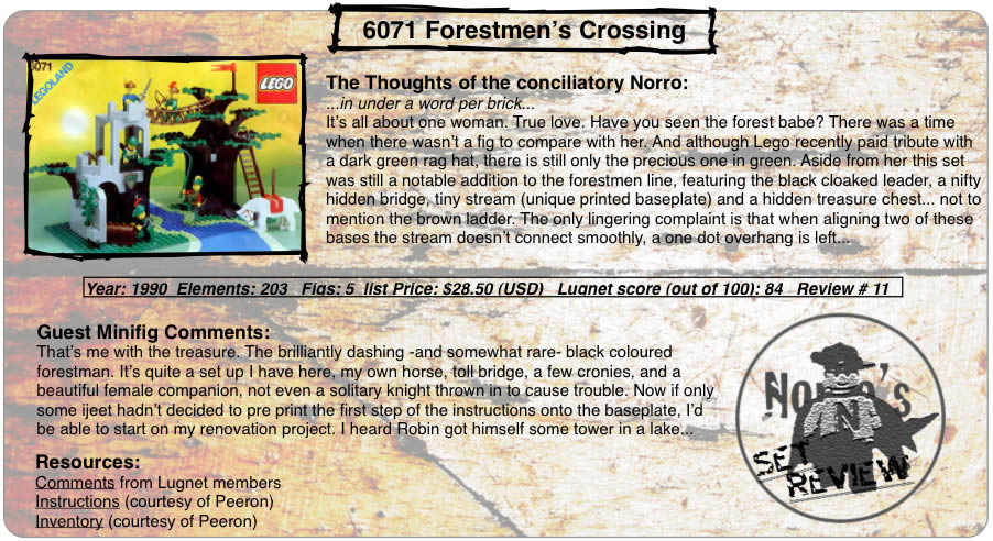 6071 Forestmen’s Crossing	The Thoughts of the conciliatory Norro: ...in under a word per brick... It’s all about one woman. True love. Have you seen the forest babe? There was a time when there wasn’t a fig to compare with her. And although Lego recently paid tribute with a dark green rag hat, there is still only the precious one in green. Aside from her this set was still a notable addition to the forestmen line, featuring the black cloaked leader, a nifty hidden bridge, tiny stream (unique printed baseplate) and a hidden treasure chest... not to mention the brown ladder. The only lingering complaint is that when aligning two of these bases the stream doesn’t connect smoothly, a one dot overhang is left... Year: 1990  Elements: 203   Figs: 5  list Price: $28.50 (USD)   Lugnet score (out of 100): 84   Review # 11 Guest Minifig Comments: That’s me with the treasure. The brilliantly dashing -and somewhat rare- black coloured forestman. It’s quite a set up I have here, my own horse, toll bridge, a few cronies, and a beautiful female companion, not even a solitary knight thrown in to cause trouble. Now if only some ijeet hadn’t decided to pre print the first step of the instructions onto the baseplate, I’d be able to start on my renovation project. I heard Robin got himself some tower in a lake... Resources: Comments from Lugnet members, Instructions (courtesy of Peeron),Inventory (courtesy of Peeron)