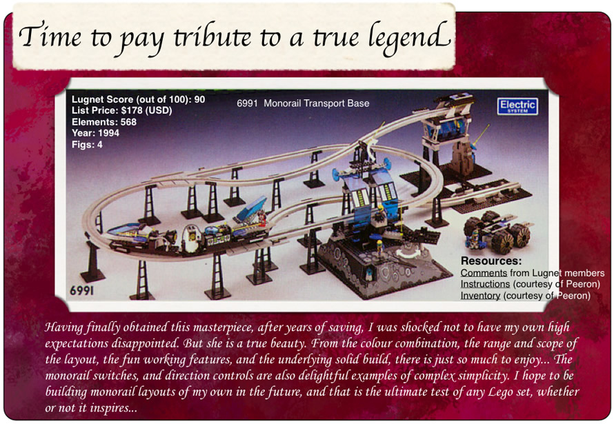 Time to pay tribute to a true legend, 6991 Monorail Transport Base, Lugnet Score (out of 100): 90, List Price: $178 (USD), Elements: 568, Year: 1994, Figs: 4, Having finally obtained this masterpiece, after years of saving, I was shocked not to have my own high expectations disappointed. But she is a true beauty. From the colour combination, the range and scope of the layout, the fun working features, and the underlying solid build, there is just so much to enjoy... The monorail switches, and direction controls are also delightful examples of complex simplicity. I hope to be building monorail layouts of my own in the future, and that is the ultimate test of any Lego set, whether or not it inspires... Resources: Comments from Lugnet members, Instructions courtesy of peeron, inventory courtesy of peeron