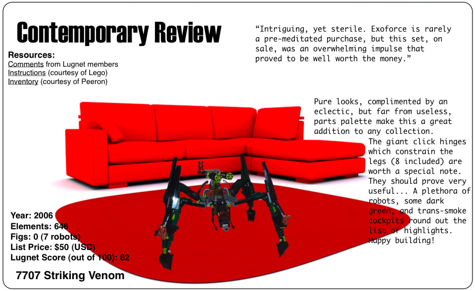 Contemporary Review: 7707 Striking Venom, Year: 2006, Elements: 646, Figs: 0 (7 robots), List Price: $50 (USD), Lugnet Score (out of 100): 82	Intriguing, yet sterile. Exoforce is rarely a pre-meditated purchase, but this set, on sale, was an overwhelming impulse that proved to be well worth the money.	Pure looks, complimented by an eclectic, but far from useless, parts palette make this a great addition to any collection. The giant click hinges which constrain the legs (8 included) are worth a special note. They should prove very useful... A plethora of robots, some dark green, and trans-smoke cockpits round out the list of highlights. Happy building!	Resources: Comments from Lugnet members, Instructions on Lego.com, inventory courtesy of peeron